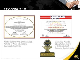 RECOGNITION Excellence  Award & Udyog Rattan Award  by IES (Institute of  Economic Studies), India AMITY CORPORATE EXCELLENCE  AWARD by Amity International  Business School, India  © Copyright 2010 Gateway TechnoLabs Pvt. Ltd. 