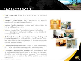  Total Office Area:  80,000 sq. ft. (7440 Sq. Mtr.) of total office space .  Hardware Infrastructure:  950+ workstations for software development, testing and support facilities.  Internal Training Facilities:  In-house staff training facility to train up to 50 people at a time.   Internet Connectivity:  Four dedicated leased line for all our  development facility supported by a backup broadband, wireless and  IPLC link.   Dedicated Servers for application Hosting, Testing and Client presentation:  we have co-location servers with one of the best data center in USA having multiple OC3 connectivity and all the latest  Firewall installed.  Communication Infrastructure:  Facility for video conferencing/ 24 x 7 VOIP calling for onsite-offsite-client team coordination  Contingency and Disaster Recovery:  An offsite location with 50 seat capacity has been created for any kind of eventuality should the main center be rendered unusable. Power supply at the main center as well as the offsite location have inbuilt redundancies. INFRASTRUCTURE  © Copyright 2010 Gateway TechnoLabs Pvt. Ltd. 