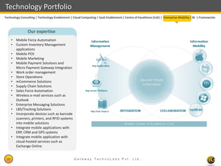 Technology Portfolio
Technology Consulting | Technology Enablement | Cloud Computing | SaaS Enablement | Centre of Excellence (CoE) | Enterprise Mobility | BI | Frameworks



                Our expertise
      • Mobile Force Automation
      • Custom Inventory Management
        applications
      • Mobile POS
      • Mobile Marketing
      • Mobile Payment Solutions and
        Micro Payment Gateway Integration
      • Work order management
      • Store Operations
      • mCommerce Solutions
      • Supply Chain Solutions
      • Sales Force Automation
      • Wireless e-mail services such as
        Outlook
      • Enterprise Messaging Solutions
      • LBS/Tracking Solutions
      • Incorporate devices such as barcode
        scanners, printers, and RFID systems
        into mobile solutions
      • Integrate mobile applications with
        ERP, CRM and GPS systems
      • Integrate mobile application with
        cloud-hosted services such as
        Exchange Online


 30                                              Gateway TechnoLabs Pvt. Ltd.                                                    Gateway Technolabs
 