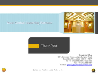 Your Global Sourcing Partner




                            Thank You

                                                                         Corporate Office
                                            B/81, Corporate House, Judges Bunglow Road,
                                                   Bodakdev, Ahmedabad - 380 054 INDIA
                                                      Tel: +91 (79) 2685 2554 / 4022 3000
                                                                  Fax: +91 (79) 2685 8591
                                               Contact: gateway@gatewaytechnolabs.com


40                   Gateway TechnoLabs Pvt. Ltd.                           Gateway Technolabs
 