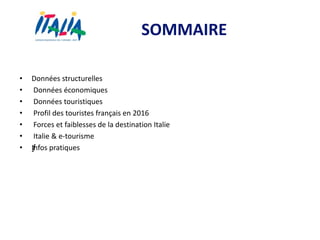 SOMMAIRE
• Données structurelles
• Données économiques
• Données touristiques
• Profil des touristes français en 2016
• Forces et faiblesses de la destination Italie
• Italie & e-tourisme
• ƒInfos pratiques
 