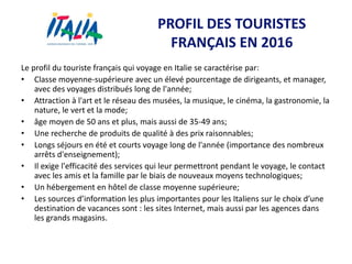PROFIL DES TOURISTES
FRANÇAIS EN 2016
Le profil du touriste français qui voyage en Italie se caractérise par:
• Classe moyenne-supérieure avec un élevé pourcentage de dirigeants, et manager,
avec des voyages distribués long de l'année;
• Attraction à l'art et le réseau des musées, la musique, le cinéma, la gastronomie, la
nature, le vert et la mode;
• âge moyen de 50 ans et plus, mais aussi de 35-49 ans;
• Une recherche de produits de qualité à des prix raisonnables;
• Longs séjours en été et courts voyage long de l'année (importance des nombreux
arrêts d'enseignement);
• Il exige l'efficacité des services qui leur permettront pendant le voyage, le contact
avec les amis et la famille par le biais de nouveaux moyens technologiques;
• Un hébergement en hôtel de classe moyenne supérieure;
• Les sources d’information les plus importantes pour les Italiens sur le choix d’une
destination de vacances sont : les sites Internet, mais aussi par les agences dans
les grands magasins.
 
