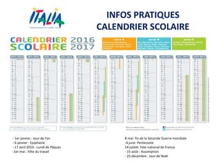 INFOS PRATIQUES
CALENDRIER SCOLAIRE
- 1er janvier : Jour de l’an
- 6 janvier : Epiphanie
- 17 avril 2010 : Lundi de Pâques
-1er mai : Fête du travail
8 mai: fin de la Seconde Guerre mondiale
-4 june: Pentecoste
14 juliett: Fete national de France
- 15 août : Assomption
- 25 décembre : Jour de Noël
 
