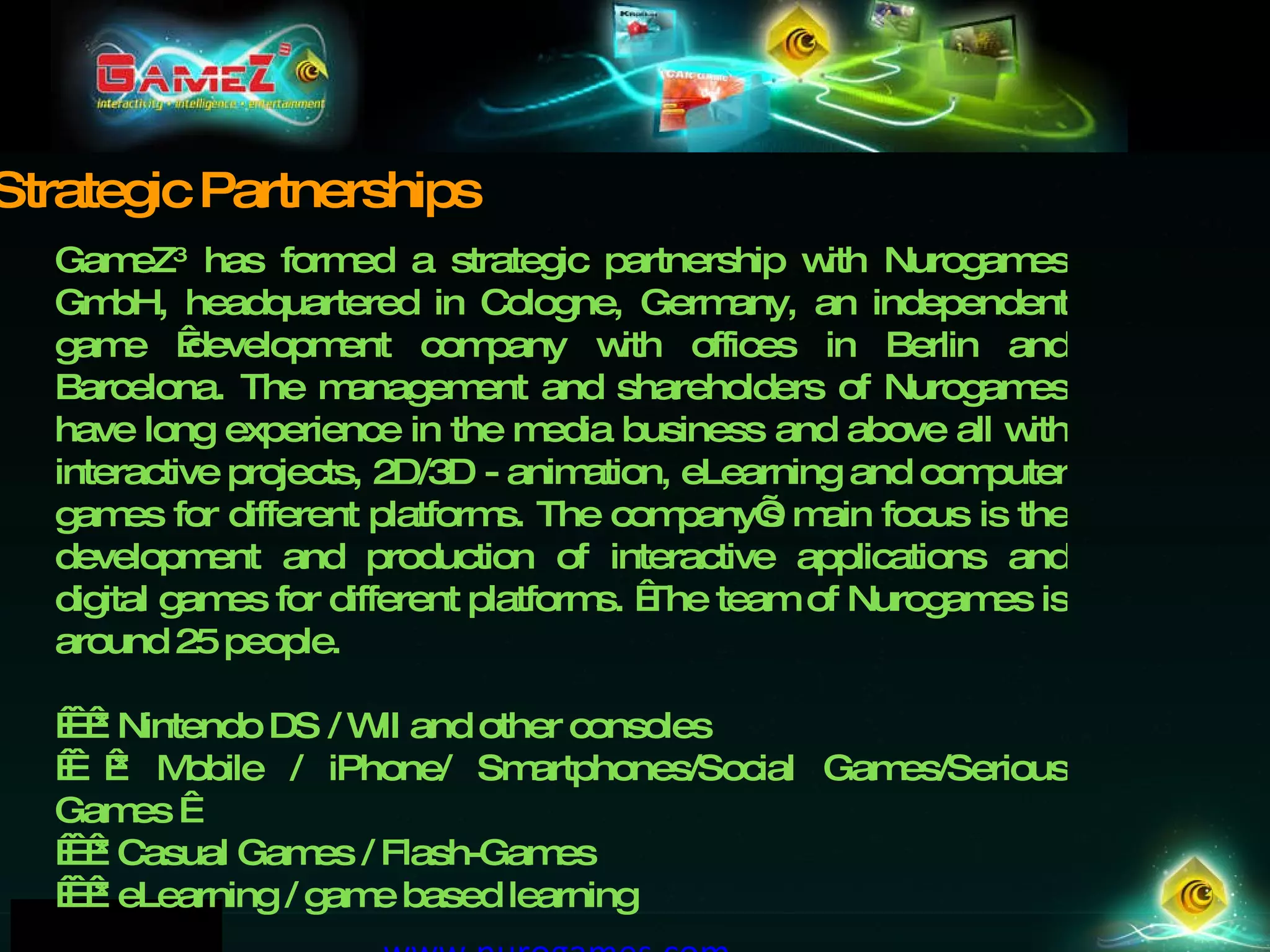 GameZ 3  has formed a strategic partnership with Nurogames GmbH, headquartered in Cologne, Germany, an independent game  development company with offices in Berlin and Barcelona. The management and shareholders of Nurogames have long experience in the media business and above all with interactive projects, 2D/3D - animation, eLearning and computer games for different platforms. The company’s main focus is the development and production of interactive applications and digital games for different platforms.  The team of Nurogames is around 25 people.      * Nintendo DS / WII and other consoles      * Mobile / iPhone/ Smartphones/Social Games/Serious Games        * Casual Games / Flash-Games      * eLearning / game based learning www.nurogames.com   Strategic Partnerships 