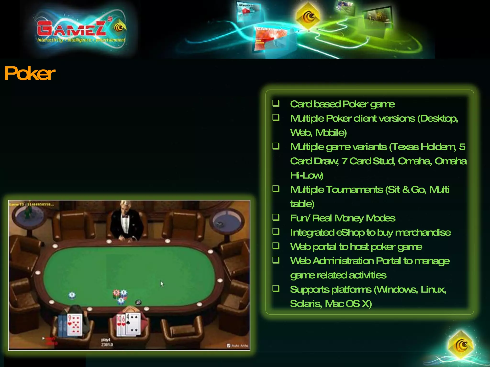 Poker Card based Poker game  Multiple Poker client versions (Desktop, Web, Mobile) Multiple game variants (Texas Holdem, 5 Card Draw, 7 Card Stud, Omaha, Omaha Hi-Low) Multiple Tournaments (Sit & Go, Multi table) Fun/ Real Money Modes Integrated eShop to buy merchandise Web portal to host poker game Web Administration Portal to manage game related activities Supports platforms (Windows, Linux, Solaris, Mac OS X) 