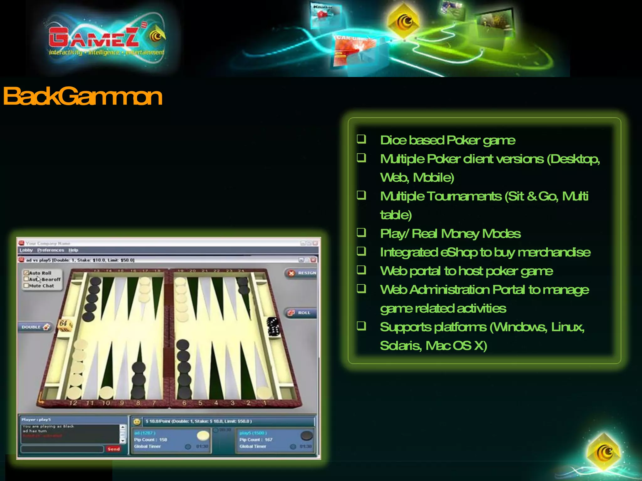 BackGammon Dice based Poker game  Multiple Poker client versions (Desktop, Web, Mobile) Multiple Tournaments (Sit & Go, Multi table) Play/ Real Money Modes Integrated eShop to buy merchandise Web portal to host poker game Web Administration Portal to manage game related activities Supports platforms (Windows, Linux, Solaris, Mac OS X) 
