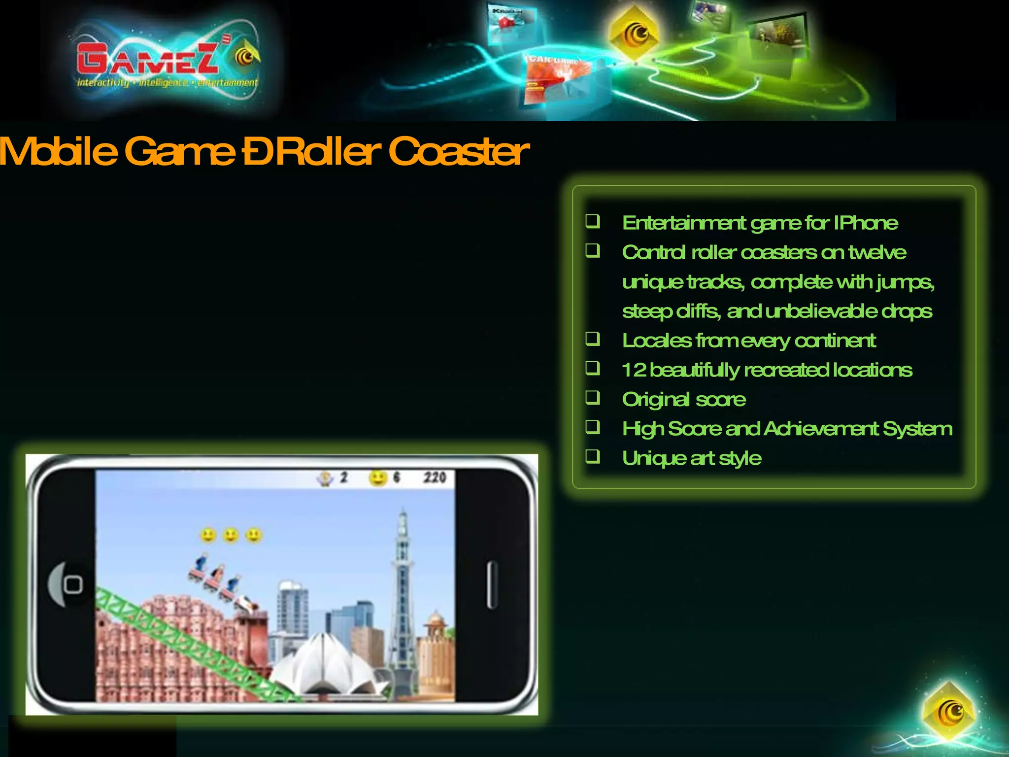 Mobile Game – Roller Coaster Entertainment game for IPhone Control roller coasters on twelve unique tracks, complete with jumps, steep cliffs, and unbelievable drops Locales from every continent 12 beautifully recreated locations Original score High Score and Achievement System Unique art style 