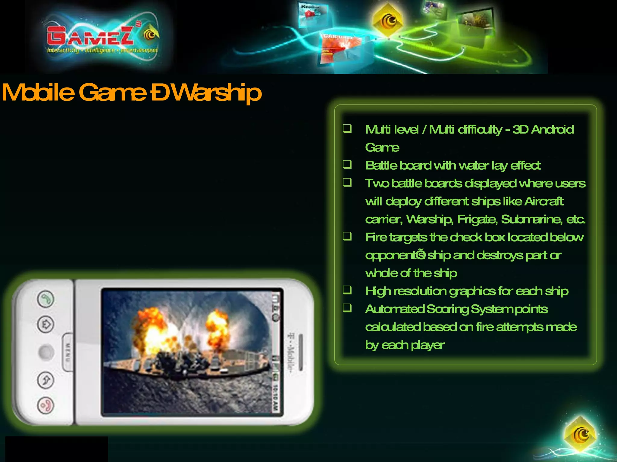 Mobile Game – Warship Multi level / Multi difficulty - 3D Android Game Battle board with water lay effect Two battle boards displayed where users will deploy different ships like Aircraft carrier, Warship, Frigate, Submarine, etc. Fire targets the check box located below opponent’s ship and destroys part or whole of the ship High resolution graphics for each ship Automated Scoring System points calculated based on fire attempts made by each player 