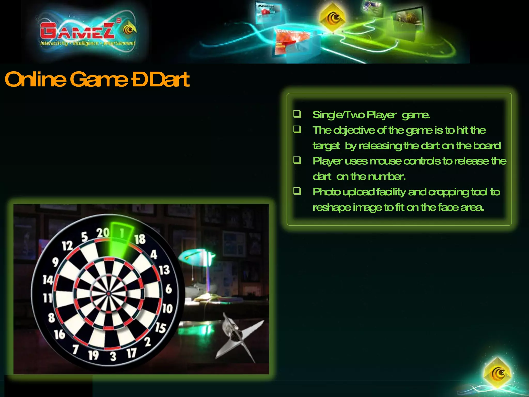 Online Game – Dart Single/Two Player  game.  The objective of the game is to hit the target  by releasing the dart on the board Player uses mouse controls to release the dart  on the number.  Photo upload facility and cropping tool to reshape image to fit on the face area. 