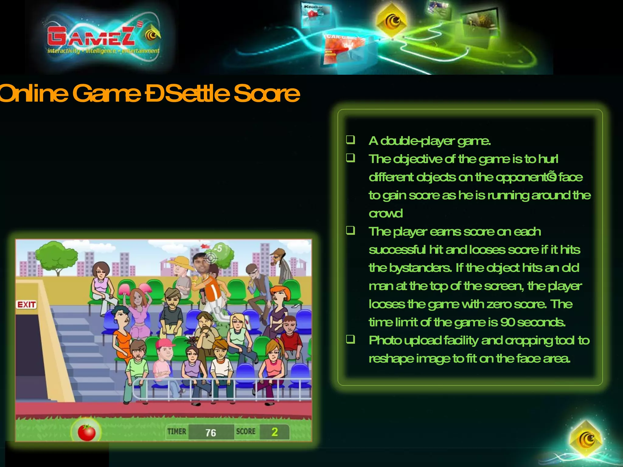 Online Game – Settle Score A double-player game.  The objective of the game is to hurl different objects on the opponent’s face to gain score as he is running around the crowd The player earns score on each successful hit and looses score if it hits the bystanders. If the object hits an old man at the top of the screen, the player looses the game with zero score. The time limit of the game is 90 seconds. Photo upload facility and cropping tool to reshape image to fit on the face area. 