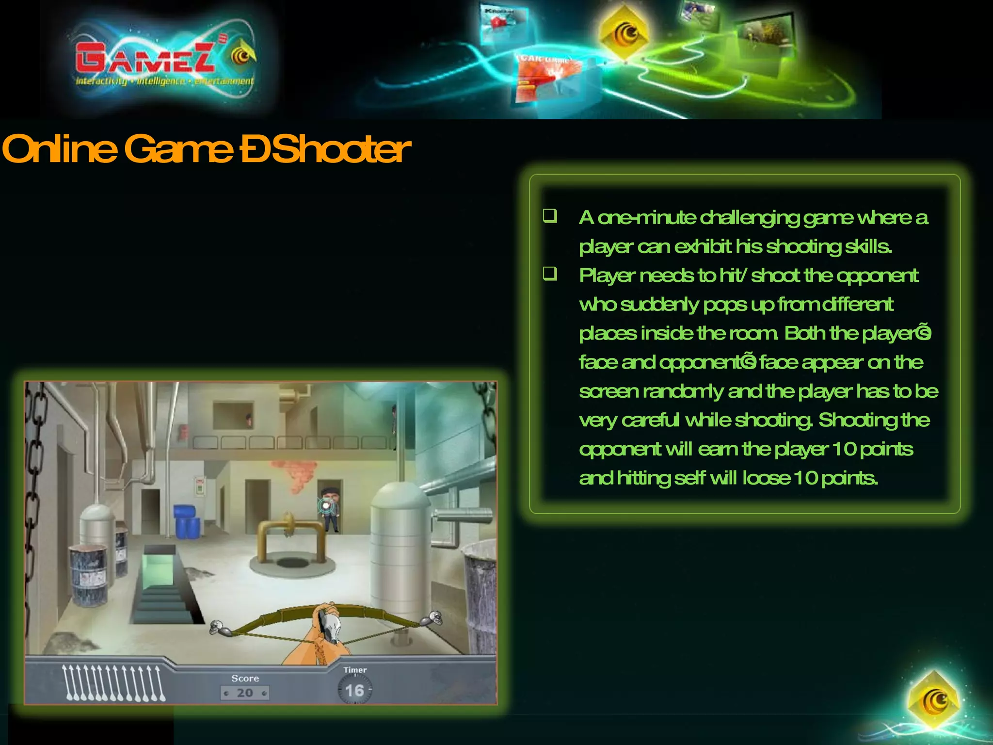Online Game – Shooter A one-minute challenging game where a player can exhibit his shooting skills.  Player needs to hit/ shoot the opponent who suddenly pops up from different places inside the room. Both the player’s face and opponent’s face appear on the screen randomly and the player has to be very careful while shooting. Shooting the opponent will earn the player 10 points and hitting self will loose 10 points. 