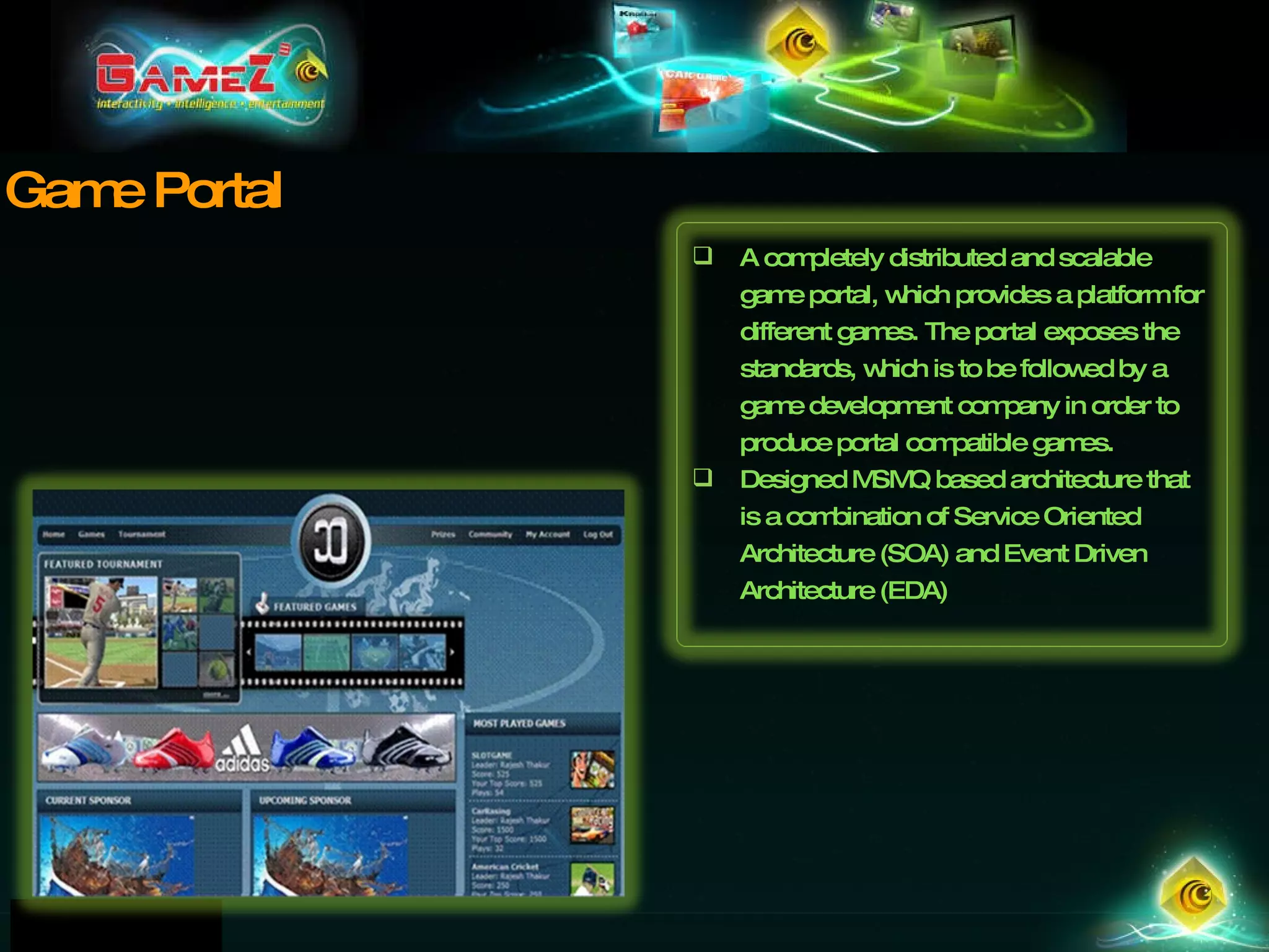 Game Portal A completely distributed and scalable game portal, which provides a platform for different games. The portal exposes the standards, which is to be followed by a game development company in order to produce portal compatible games.  Designed MSMQ based architecture that is a combination of Service Oriented Architecture (SOA) and Event Driven Architecture (EDA) 