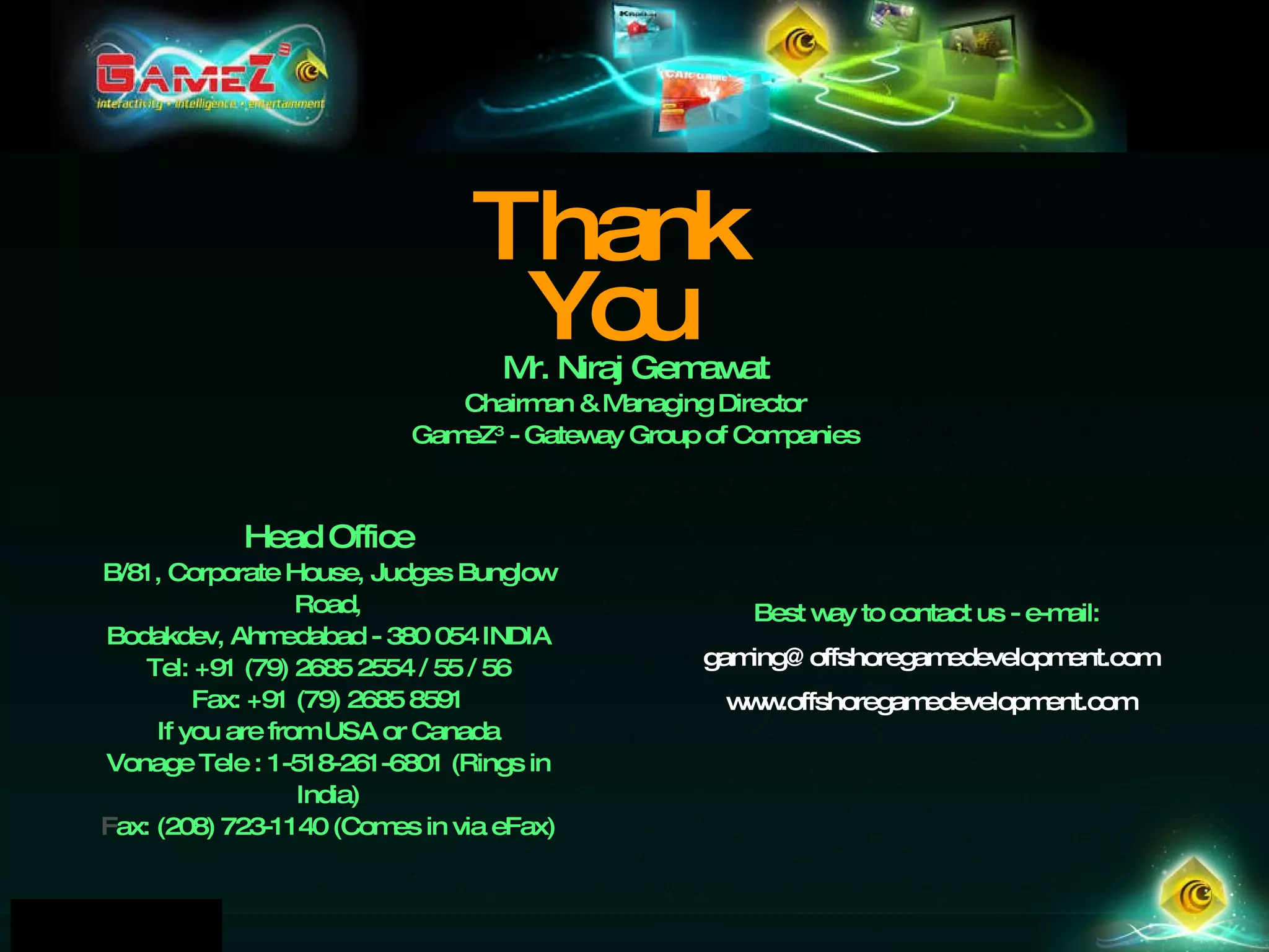 Thank You Mr. Niraj Gemawat Chairman & Managing Director GameZ 3  - Gateway Group of Companies Best way to contact us - e-mail:  [email_address] www.offshoregamedevelopment.com Head Office B/81, Corporate House, Judges Bunglow Road, Bodakdev, Ahmedabad - 380 054 INDIA Tel: +91 (79) 2685 2554 / 55 / 56 Fax: +91 (79) 2685 8591 If you are from USA or Canada Vonage Tele : 1-518-261-6801 (Rings in India)‏ Fax: (208) 723-1140 (Comes in via eFax) ‏ 