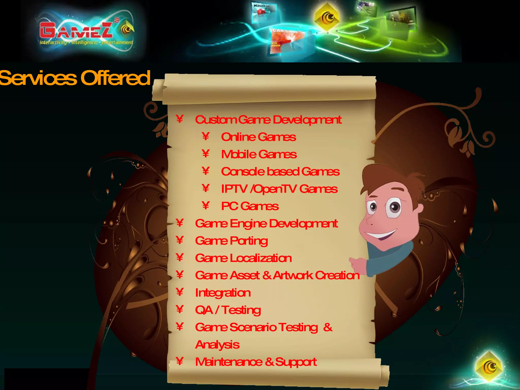 Custom Game Development Online Games Mobile Games Console based Games IPTV /OpenTV Games PC Games Game Engine Development Game Porting Game Localization Game Asset & Artwork Creation Integration QA / Testing Game Scenario Testing  & Analysis Maintenance & Support Services Offered 