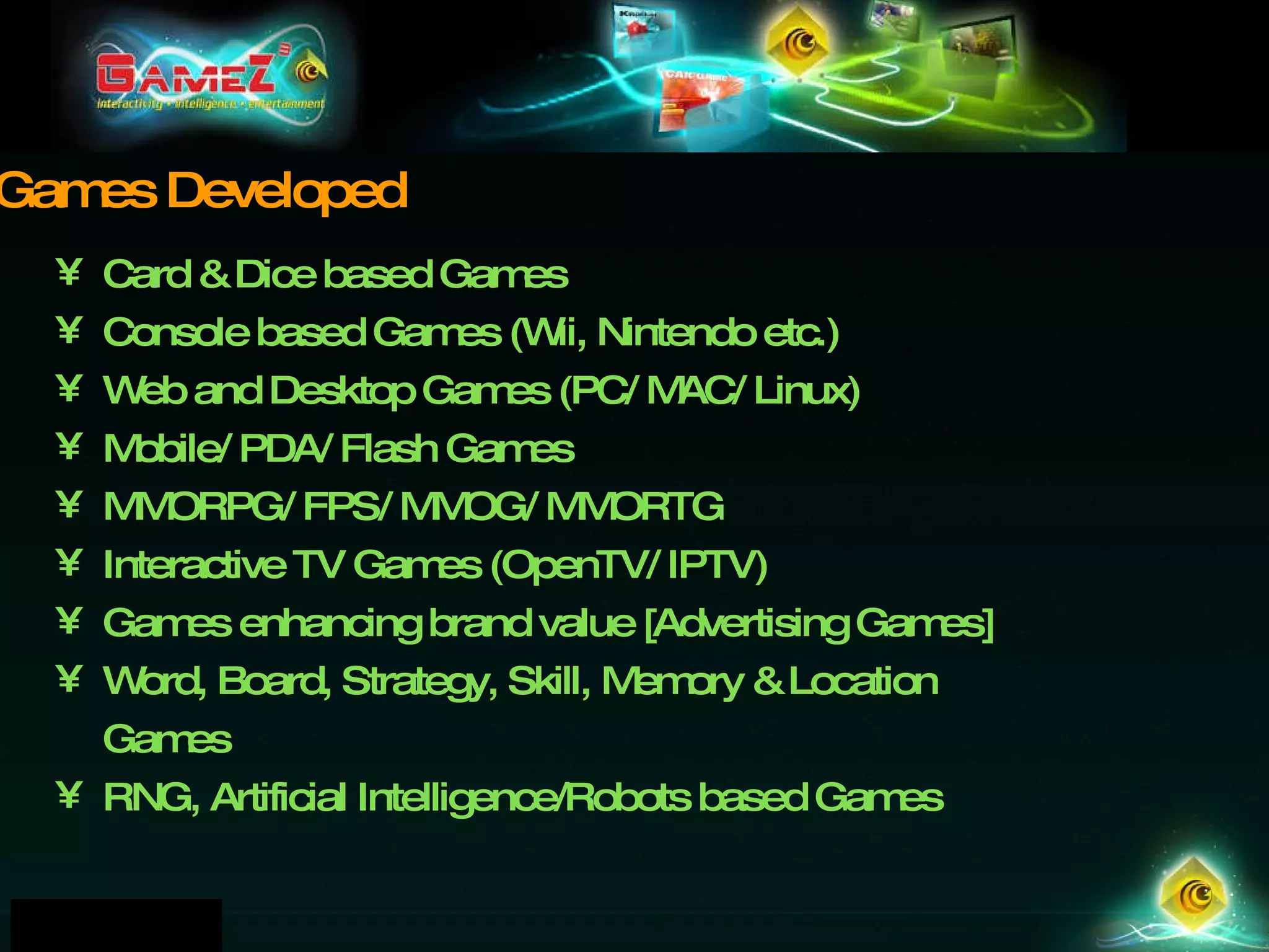 Card & Dice based Games Console based Games (Wii, Nintendo etc.) Web and Desktop Games (PC/ MAC/ Linux)  Mobile/ PDA/ Flash Games  MMORPG/ FPS/ MMOG/ MMORTG  Interactive TV Games (OpenTV/ IPTV) ‏ Games enhancing brand value [Advertising Games] Word, Board, Strategy, Skill, Memory & Location Games RNG, Artificial Intelligence/Robots based Games   Games Developed 