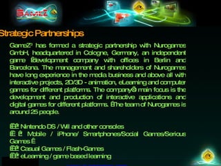 GameZ 3  has formed a strategic partnership with Nurogames GmbH, headquartered in Cologne, Germany, an independent game  development company with offices in Berlin and Barcelona. The management and shareholders of Nurogames have long experience in the media business and above all with interactive projects, 2D/3D - animation, eLearning and computer games for different platforms. The company’s main focus is the development and production of interactive applications and digital games for different platforms.  The team of Nurogames is around 25 people.      * Nintendo DS / WII and other consoles      * Mobile / iPhone/ Smartphones/Social Games/Serious Games        * Casual Games / Flash-Games      * eLearning / game based learning www.nurogames.com   Strategic Partnerships 