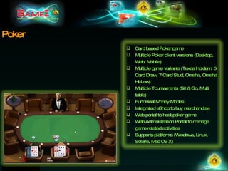 Poker Card based Poker game  Multiple Poker client versions (Desktop, Web, Mobile) Multiple game variants (Texas Holdem, 5 Card Draw, 7 Card Stud, Omaha, Omaha Hi-Low) Multiple Tournaments (Sit & Go, Multi table) Fun/ Real Money Modes Integrated eShop to buy merchandise Web portal to host poker game Web Administration Portal to manage game related activities Supports platforms (Windows, Linux, Solaris, Mac OS X) 