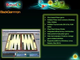 BackGammon Dice based Poker game  Multiple Poker client versions (Desktop, Web, Mobile) Multiple Tournaments (Sit & Go, Multi table) Play/ Real Money Modes Integrated eShop to buy merchandise Web portal to host poker game Web Administration Portal to manage game related activities Supports platforms (Windows, Linux, Solaris, Mac OS X) 