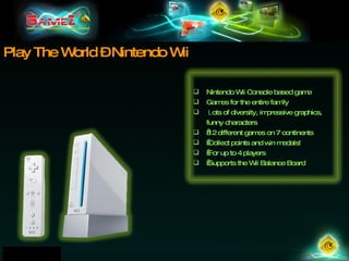 Play The World – Nintendo Wii Nintendo Wii Console based game Games for the entire family   L ots of diversity, impressive graphics, funny characters   12 different games on 7 continents   Collect points and win medals!   For up to 4 players   Supports the Wii Balance Board 