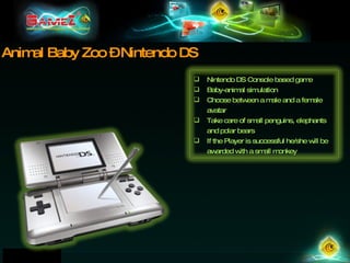 Animal Baby Zoo – Nintendo DS Nintendo DS Console based game Baby-animal simulation Choose between a male and a female avatar Take care of small penguins, elephants and polar bears If the Player is successful he/she will be awarded with a small monkey 