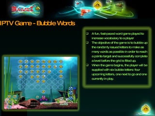 IPTV Game - Bubble Words A fun, fast-paced word game played to increase vocabulary to a player The objective of the game is to bubble up the randomly issued letters to make as many words as possible in order to reach a points target and successfully complete a level before the grid is filled up. When the game begins, the player will be supplied with six bubble letters: four upcoming letters, one next to go and one currently in play. 