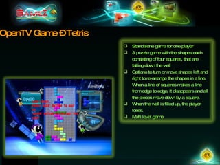 OpenTV Game – Tetris Standalone game for one player A puzzle game with the shapes each consisting of four squares, that are falling down the well Options to turn or move shapes left and right to re-arrange the shapes in a line. When a line of squares makes a line from edge to edge, it disappears and all the pieces move down by a square.  When the well is filled up, the player loses.  Multi level game 