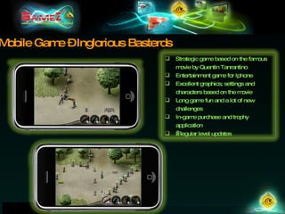 Mobile Game – Inglorious Basterds Strategic game based on the famous movie by Quentin Tanrantino Entertainment game for Iphone Excellent graphics; settings and characters based on the movie Long game fun and a lot of new challenges In-game purchase and trophy application   Regular level updates 