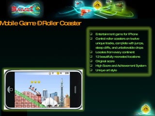 Mobile Game – Roller Coaster Entertainment game for IPhone Control roller coasters on twelve unique tracks, complete with jumps, steep cliffs, and unbelievable drops Locales from every continent 12 beautifully recreated locations Original score High Score and Achievement System Unique art style 