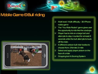 Mobile Game – Bull riding Multi level / Multi difficulty - 3D IPhone rodeo game The &quot;You Ride Rodeo&quot; game gives user the opportunity to ride like the cowboys Player has to ride on a large bull and attempts to stay mounted for at least 8 seconds while the bull attempts to buck off the rider.  6 different cartoon bull rider bodies to choose from; 3 female 3 male Select and apply player picture on the face of a rider Cropping tool & Scoring System 