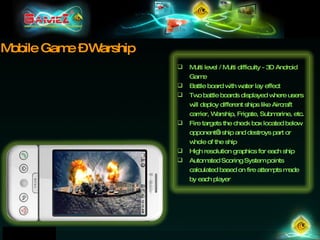 Mobile Game – Warship Multi level / Multi difficulty - 3D Android Game Battle board with water lay effect Two battle boards displayed where users will deploy different ships like Aircraft carrier, Warship, Frigate, Submarine, etc. Fire targets the check box located below opponent’s ship and destroys part or whole of the ship High resolution graphics for each ship Automated Scoring System points calculated based on fire attempts made by each player 