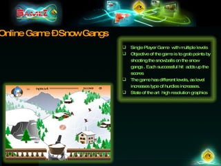 Online Game – Snow Gangs Single Player Game  with multiple levels Objective of the game is to grab points by shooting the snowballs on the snow gangs . Each successful hit  adds up the scores The game has different levels, as level increases type of hurdles increases.  State of the art  high resolution graphics 