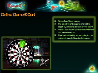 Online Game – Dart Single/Two Player  game.  The objective of the game is to hit the target  by releasing the dart on the board Player uses mouse controls to release the dart  on the number.  Photo upload facility and cropping tool to reshape image to fit on the face area. 