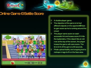 Online Game – Settle Score A double-player game.  The objective of the game is to hurl different objects on the opponent’s face to gain score as he is running around the crowd The player earns score on each successful hit and looses score if it hits the bystanders. If the object hits an old man at the top of the screen, the player looses the game with zero score. The time limit of the game is 90 seconds. Photo upload facility and cropping tool to reshape image to fit on the face area. 