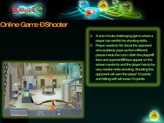 Online Game – Shooter A one-minute challenging game where a player can exhibit his shooting skills.  Player needs to hit/ shoot the opponent who suddenly pops up from different places inside the room. Both the player’s face and opponent’s face appear on the screen randomly and the player has to be very careful while shooting. Shooting the opponent will earn the player 10 points and hitting self will loose 10 points. 
