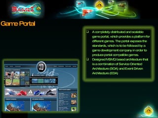 Game Portal A completely distributed and scalable game portal, which provides a platform for different games. The portal exposes the standards, which is to be followed by a game development company in order to produce portal compatible games.  Designed MSMQ based architecture that is a combination of Service Oriented Architecture (SOA) and Event Driven Architecture (EDA) 