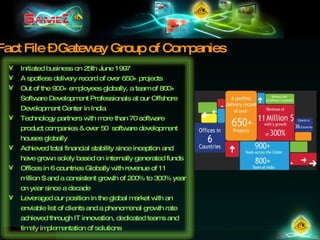 Fact File – Gateway Group of Companies Initiated business on 25th June 1997 A spotless delivery record of over 650+ projects Out of the 900+ employees globally, a team of 800+ Software Development Professionals at our Offshore Development Center in India Technology partners with more than 70 software product companies & over 50  software development houses globally Achieved total financial stability since inception and have grown solely based on internally generated funds Offices in 6 countries Globally with revenue of 11 million $ and a consistent growth of 200% to 300% year on year since a decade Leveraged our position in the global market with an enviable list of clients and a phenomenal growth rate achieved through IT innovation, dedicated teams and timely implementation of solutions 