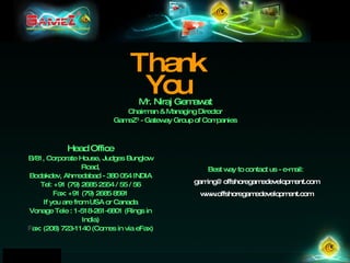 Thank You Mr. Niraj Gemawat Chairman & Managing Director GameZ 3  - Gateway Group of Companies Best way to contact us - e-mail:  [email_address] www.offshoregamedevelopment.com Head Office B/81, Corporate House, Judges Bunglow Road, Bodakdev, Ahmedabad - 380 054 INDIA Tel: +91 (79) 2685 2554 / 55 / 56 Fax: +91 (79) 2685 8591 If you are from USA or Canada Vonage Tele : 1-518-261-6801 (Rings in India)‏ Fax: (208) 723-1140 (Comes in via eFax) ‏ 