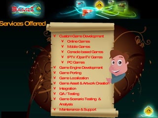 Custom Game Development Online Games Mobile Games Console based Games IPTV /OpenTV Games PC Games Game Engine Development Game Porting Game Localization Game Asset & Artwork Creation Integration QA / Testing Game Scenario Testing  & Analysis Maintenance & Support Services Offered 