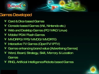 Card & Dice based Games Console based Games (Wii, Nintendo etc.) Web and Desktop Games (PC/ MAC/ Linux)  Mobile/ PDA/ Flash Games  MMORPG/ FPS/ MMOG/ MMORTG  Interactive TV Games (OpenTV/ IPTV) ‏ Games enhancing brand value [Advertising Games] Word, Board, Strategy, Skill, Memory & Location Games RNG, Artificial Intelligence/Robots based Games   Games Developed 