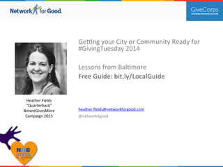 Ge#ng 
your 
City 
or 
Community 
Ready 
for 
#GivingTuesday 
2014 
Lessons 
from 
Bal>more 
Free 
Guide: 
bit.ly/LocalGuide 
heather.fields@networkforgood.com 
@network4good 
Heather 
Fields 
“Quarterback” 
BmoreGivesMore 
Campaign 
2013 
 
