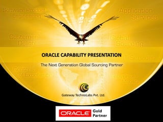 ORACLE CAPABILITY PRESENTATION




Oracle Capability Presentation
Version:1.0

                                                  © Copyright 2008 Gateway TechnoLabs Pvt. Ltd.
                          For internal use only                                             Gateway Technolabs
 