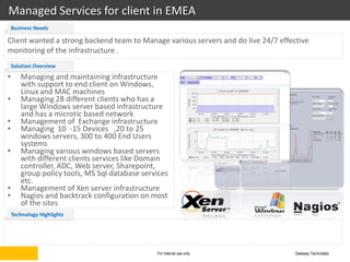Managed Services for client in EMEA
    Business Needs

Client wanted a strong backend team to Manage various servers and do live 24/7 effective
monitoring of the infrastructure .
    Solution Overview
•      Managing and maintaining infrastructure
       with support to end client on Windows,
       Linux and MAC machines
•      Managing 28 different clients who has a
       large Windows server based infrastructure
       and has a microtic based network
•      Management of Exchange infrastructure
•      Managing 10 -15 Devices ,20 to 25
       windows servers, 300 to 400 End Users
       systems
•      Managing various windows based servers
       with different clients services like Domain
       controller, ADC, Web server, Sharepoint,
       group policy tools, MS Sql database services
       etc.
•      Management of Xen server infrastructure
•      Nagios and backtrack configuration on most
       of the sites
    Technology Highlights




                                               For internal use only               Gateway Technolabs
 
