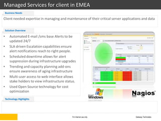 Managed Services for client in EMEA
    Business Needs

Client needed expertise in managing and maintenance of their critical server applications and data


    Solution Overview

•      Automated E-mail /sms base Alerts to be
       updated 24/7
•      SLA driven Escalation capabilities ensure
       alert notifications reach to right people.
•      Scheduled downtime allows for alert
       suppression during infrastructure upgrades
•      Trending and capacity planning add-ons
       ensure awareness of aging infrastructure
•      Multi-user access to web interface allows
       stake holders to view infrastructure status.
•      Used Open Source technology for cost
       optimization
    Technology Highlights




                                                For internal use only                Gateway Technolabs
 