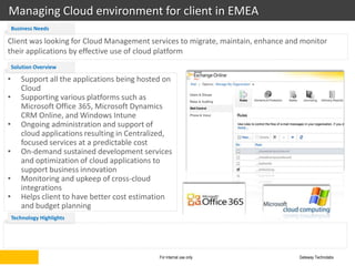 Managing Cloud environment for client in EMEA
    Business Needs

Client was looking for Cloud Management services to migrate, maintain, enhance and monitor
their applications by effective use of cloud platform
    Solution Overview

•      Support all the applications being hosted on
       Cloud
•      Supporting various platforms such as
       Microsoft Office 365, Microsoft Dynamics
       CRM Online, and Windows Intune
•      Ongoing administration and support of
       cloud applications resulting in Centralized,
       focused services at a predictable cost
•      On-demand sustained development services
       and optimization of cloud applications to
       support business innovation
•      Monitoring and upkeep of cross-cloud
       integrations
•      Helps client to have better cost estimation
       and budget planning
    Technology Highlights




                                               For internal use only              Gateway Technolabs
 