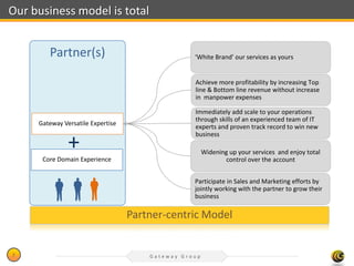 Our business model is total


        Partner(s)                                ‘White Brand’ our services as yours


                                                  Achieve more profitability by increasing Top
                                                  line & Bottom line revenue without increase
                                                  in manpower expenses

                                                  Immediately add scale to your operations
                                                  through skills of an experienced team of IT
     Gateway Versatile Expertise
                                                  experts and proven track record to win new
                                                  business
               +                                       Widening up your services and enjoy total
      Core Domain Experience                                  control over the account


                                                  Participate in Sales and Marketing efforts by
                                                  jointly working with the partner to grow their
                                                  business

                                   Partner-centric Model


7                                      Gateway Group
 