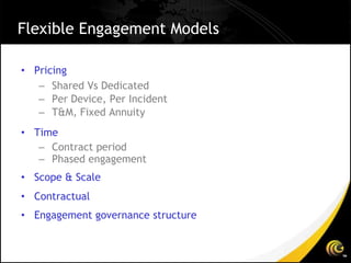 Flexible Engagement Models

• Pricing
   – Shared Vs Dedicated
   – Per Device, Per Incident
   – T&M, Fixed Annuity
• Time
   – Contract period
   – Phased engagement
• Scope & Scale
• Contractual
• Engagement governance structure
 