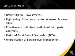 Why RIM 2009

• Better ROI on IT investments
• Right sizing of the resources for increased business
  value
• Effective and optimized portfolio of third party
  contracts
• Reduced Total Cost of Ownership (TCO)
• Improvisation of Service level Management
 