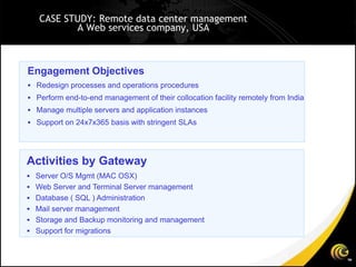 CASE STUDY: Remote data center management
          A Web services company, USA



Engagement Objectives
 Redesign processes and operations procedures
 Perform end-to-end management of their collocation facility remotely from India
 Manage multiple servers and application instances
 Support on 24x7x365 basis with stringent SLAs




Activities by Gateway
 Server O/S Mgmt (MAC OSX)
 Web Server and Terminal Server management
 Database ( SQL ) Administration
 Mail server management
 Storage and Backup monitoring and management
 Support for migrations
 