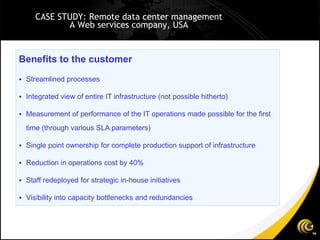 CASE STUDY: Remote data center management
            A Web services company, USA


Benefits to the customer
 Streamlined processes

 Integrated view of entire IT infrastructure (not possible hitherto)

 Measurement of performance of the IT operations made possible for the first

  time (through various SLA parameters)

 Single point ownership for complete production support of infrastructure

 Reduction in operations cost by 40%

 Staff redeployed for strategic in-house initiatives

 Visibility into capacity bottlenecks and redundancies
 