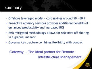 Summary

• Offshore leveraged model - cost savings around 50 – 60 %
• Pro-active advisory services provides additional benefits of
  enhanced productivity and increased ROI
• Risk mitigated methodology allows for selective off-shoring
  in a gradual manner
• Governance structure combines flexibility with control


  Gateway… The ideal partner for Remote
                 Infrastructure Management
 